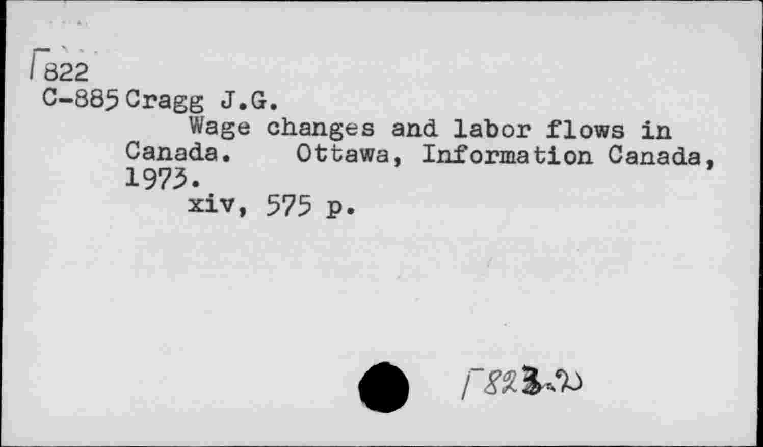 ﻿I 822
C-885Cragg J.G.
Wage changes and labor flows in Canada. Ottawa, Information Canada, 1973.
xiv, 575 p.
